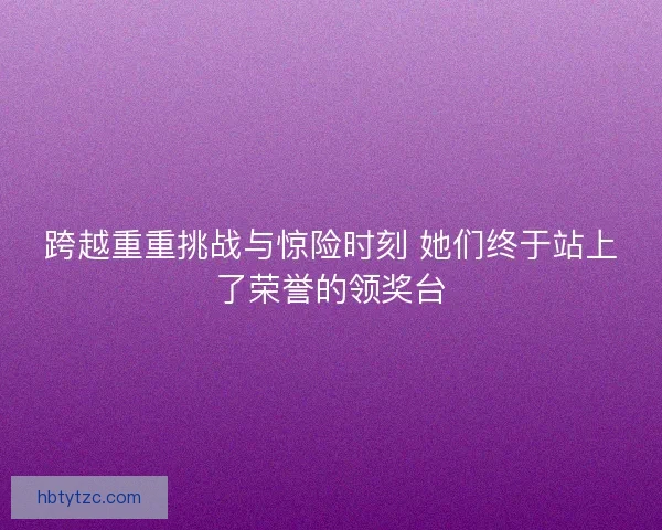 跨越重重挑战与惊险时刻 她们终于站上了荣誉的领奖台