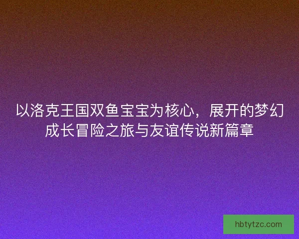 以洛克王国双鱼宝宝为核心，展开的梦幻成长冒险之旅与友谊传说新篇章